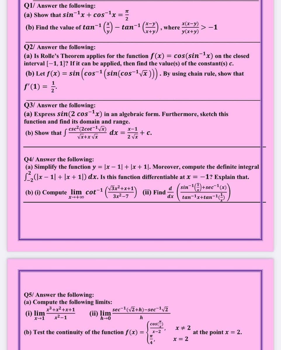 Q1/ Answer the following:
(a) Show that sin-1x+ cos-1x =
x(x-y)
(b) Find the value of tan-1
tan-
where
> -1
y(x+y)
Q2/ Answer the following:
(a) Is Rolle's Theorem applies for the function f (x) = cos(sinx) on the closed
interval [-1,1]? If it can be applied, then find the value(s) of the constant(s) c.
(b) Let f(x) =
sin (cos-1 (sin(cos-1Vx ))). By using chain rule, show that
f'(1) =
Q3/ Answer the following:
(a) Express sin(2 cosx) in an algebraic form. Furthermore, sketch this
function and find its domain and range.
csc2 (2cot-1Vx)
(b) Show that J
x-1
dx =
2 Vx
+ c.
Vx+x Vx
Q4/ Answer the following:
(a) Simplify the function y = |x – 1| + |x + 1|. Moreover, compute the definite integral
L(1x - 1| + |x + 1|) dx. Is this function differentiable at x = -1? Explain that.
(*) (i) Find
3x2+x+1
sin-)+sec-1(x)
d
(b) (i) Compute lim cot-1
3x2-7
dx
tan-1x+tan-1
x+00
Q5/ Answer the following:
(a) Compute the following limits:
x3+x2 +x+1
sec-1(V2+h)-sec-1/2
(i) lim
x-1
(ii) lim
h-0
x2-1
h
cos
x + 2
(b) Test the continuity of the function f (x) =
x-2
at the point x = 2.
x = 2
