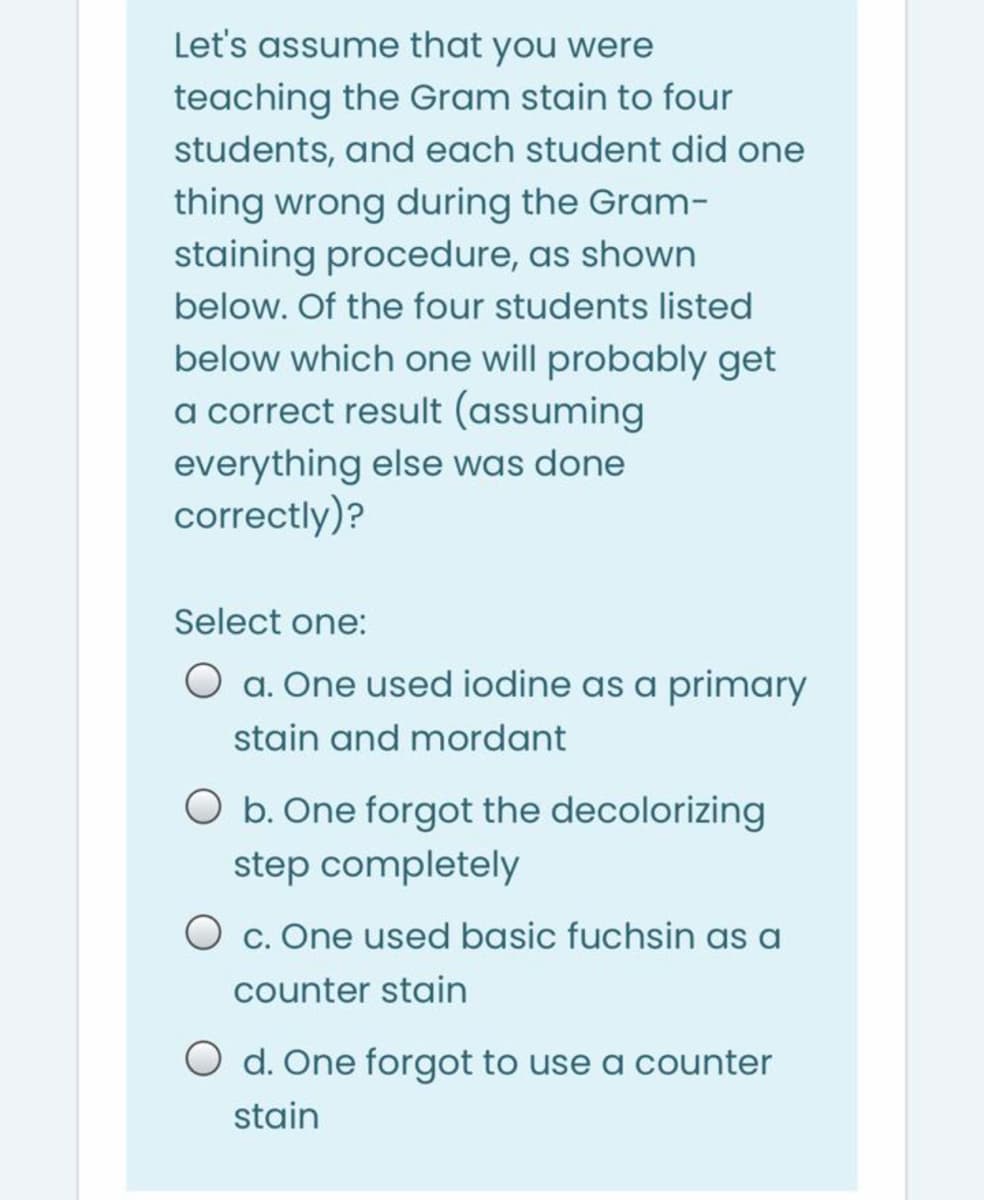 Let's assume that you were
teaching the Gram stain to four
students, and each student did one
thing wrong during the Gram-
staining procedure, as shown
below. Of the four students listed
below which one will probably get
a correct result (assuming
everything else was done
correctly)?
Select one:
O a. One used iodine as a primary
stain and mordant
O b. One forgot the decolorizing
step completely
O c. One used basic fuchsin as a
counter stain
O d. One forgot to use a counter
stain
