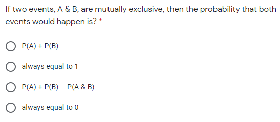 If two events, A & B, are mutually exclusive, then the probability that both
events would happen is? *
O P(A) + P(B)
O always equal to 1
O P(A) + P(B) – P(A & B)
O always equal to 0
