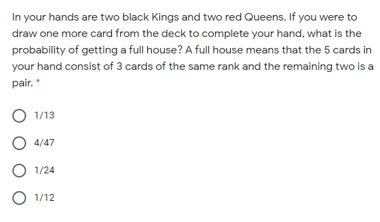 In your hands are two black Kings and two red Queens. If you were to
draw one more card from the deck to complete your hand, what is the
probability of getting a full house? A full house means that the 5 cards in
your hand consist of 3 cards of the same rank and the remaining two is a
pair. *
1/13
O 4/47
O 1/24
O 1/12
