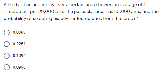 A study of an ant colony over a certain area showed an average of 1
infected ant per 20,000 ants. If a particular area has 50,000 ants, find the
probability of selecting exactly 7 infected ones from that area? *
0.0099
0.2251
0.1096
0.0998
