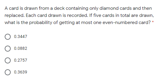 A card is drawn from a deck containing only diamond cards and then
replaced. Each card drawn is recorded. If five cards in total are drawn,
what is the probability of getting at most one even-numbered card? *
0.3447
0.0882
0.2757
O 0.3639
