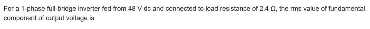 For a 1-phase full-bridge inverter fed from 48 V dc and connected to load resistance of 2.4 Q, the rms value of fundamental
component of output voltage is
