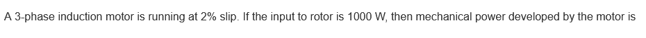 A 3-phase induction motor is running at 2% slip. If the input to rotor is 1000 W, then mechanical power developed by the motor is
