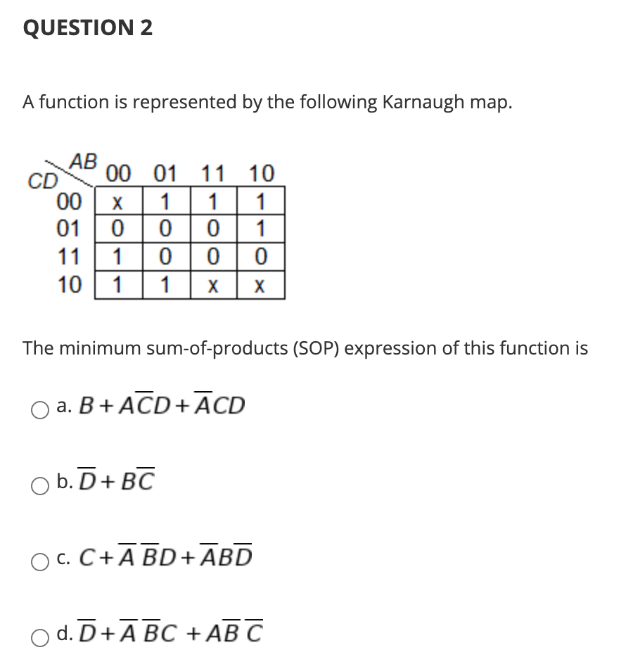 QUESTION 2
A function is represented by the following Karnaugh map.
АВ
CD
00
00 01 11 10
X
1
1
0 0 1
000
01
11
1
10
1
1
X
X
The minimum sum-of-products (SOP) expression of this function is
а. В + АCD+ ACD
O b. D+ BC
O C. C+ĀBD+ĀBD
O d. D+A BC +AB C
