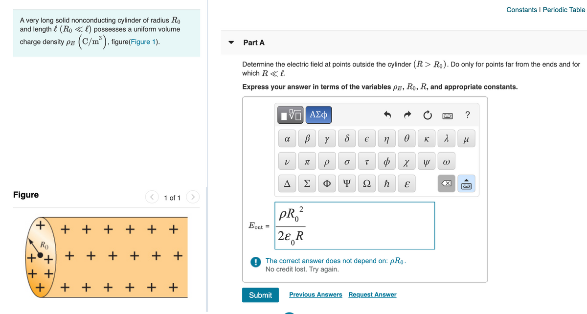 Constants I Periodic Table
A very long solid nonconducting cylinder of radius Ro
and length l (Ro «l) possesses a uniform volume
charge density Pe
(C/m"), figure(Figure 1).
Part A
Determine the electric field at points outside the cylinder (R > Ro). Do only for points far from the ends and for
which R < l.
Express your answer in terms of the variables PE, Ro, R, and appropriate constants.
Hν ΑΣφ
?
€
K
IT
sh
Σ
Ф
Ω
E
Figure
1 of 1
PR ?
Eout
0.
+ + +
+ + +
%3D
2ε,R
Ro
+°+ + +
+ +
+ +
The correct answer does not depend on: pRo.
No credit lost. Try again.
+ +
+ + + + + +
Submit
Previous Answers Request Answer
圓
