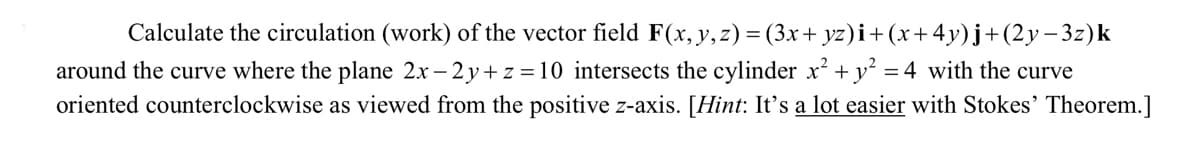 Calculate the circulation (work) of the vector field F(x, y,z) = (3x+ yz)i+(x+4y)j+(2y– 3z)k
around the curve where the plane 2x – 2y+ z =10 intersects the cylinder x² +y² =
oriented counterclockwise as viewed from the positive z-axis. [Hint: It's a lot easier with Stokes' Theorem.]
4 with the curve
