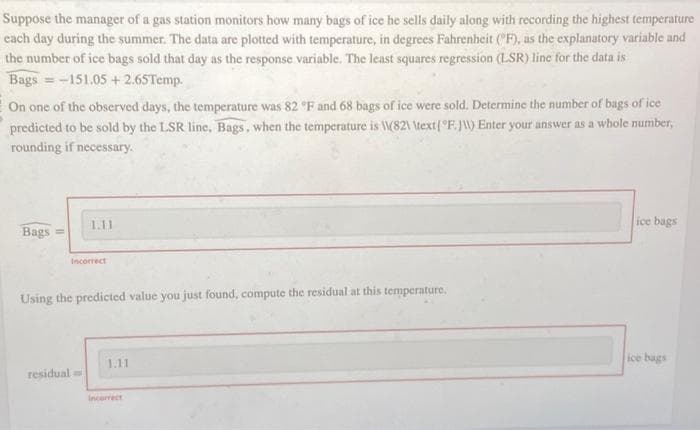 Suppose the manager of a gas station monitors how many bags of ice he sells daily along with recording the highest temperature
each day during the summer. The data are plotted with temperature, in degrees Fahrenheit (F), as the explanatory variable and
the number of ice bags sold that day as the response variable. The least squares regression (LSR) line for the data is
Bags = -151.05 +2.65Temp.
On one of the observed days, the temperature was 82 °F and 68 bags of ice were sold. Determine the number of bags of ice
predicted to be sold by the LSR line, Bags, when the temperature is (82\ \text (°F. J\\) Enter your answer as a whole number,
rounding if necessary.
Bags =
1.11
residual
Incorrect
Using the predicted value you just found, compute the residual at this temperature.
1.11
Incorrect
ice bags
ice bags