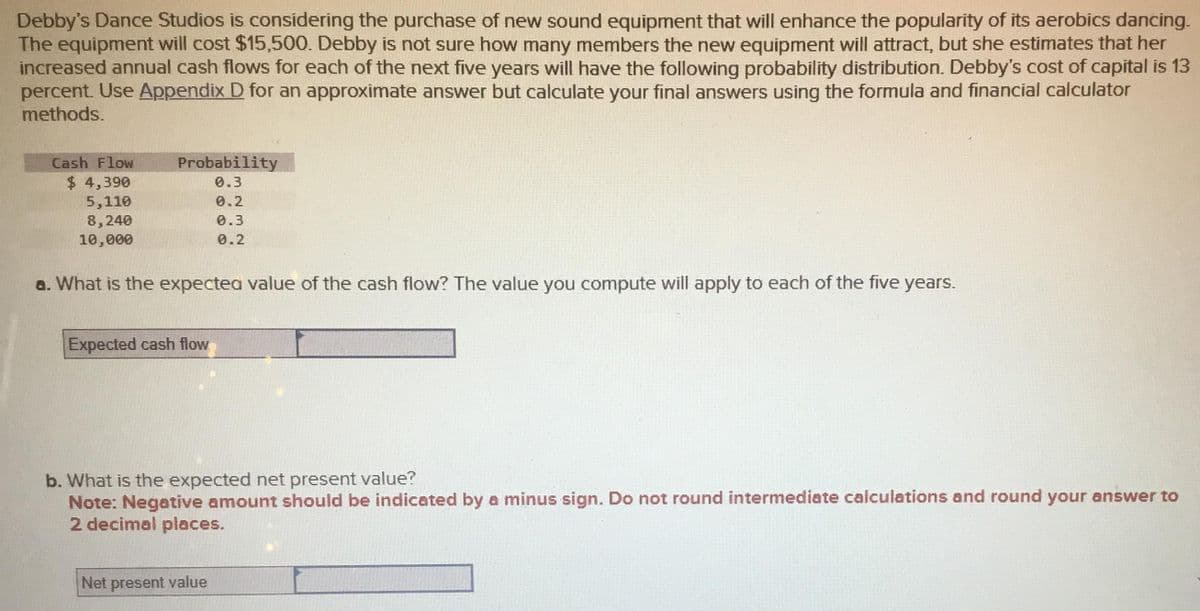 Debby's Dance Studios is considering the purchase of new sound equipment that will enhance the popularity of its aerobics dancing.
The equipment will cost $15,500. Debby is not sure how many members the new equipment will attract, but she estimates that her
increased annual cash flows for each of the next five years will have the following probability distribution. Debby's cost of capital is 13
percent. Use Appendix D for an approximate answer but calculate your final answers using the formula and financial calculator
methods.
Cash Flow
$ 4,390
5,110
8,240
10,000
Probability
0.3
0.2
0.3
0.2
a. What is the expected value of the cash flow? The value you compute will apply to each of the five years.
Expected cash flow
b. What is the expected net present value?
Note: Negative amount should be indicated by a minus sign. Do not round intermediate calculations and round your answer to
2 decimal places.
Net present value