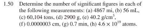 1.50 Determine the number of significant figures in each of
the following measurements: (a) 4867 mi, (b) 56 mL,
(c) 60,104 tons, (d) 2900 g, (e) 40.2 g/cm³,
(f) 0.0000003 cm, (g) 0.7 min, (h) 4.6 × 101º atoms.
