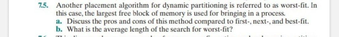 7.5. Another placement algorithm for dynamic partitioning is referred to as worst-fit. In
this case, the largest free block of memory is used for bringing in a process.
a. Discuss the pros and cons of this method compared to first-, next-, and best-fit.
b. What is the average length of the search for worst-fit?