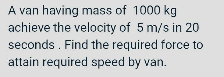 A van having mass of 1000 kg
achieve the velocity of 5 m/s in 20
seconds. Find the required force to
attain required speed by van.