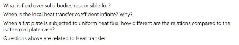 What is fluid over solid bodies responsible for?
When is the local heat transfer coefficient infinite? Why?
When a flat plate is subjected to uniform heat flux, how different are the relations compared to the
isothermal plate case?
Questions above are related to Heat transfer