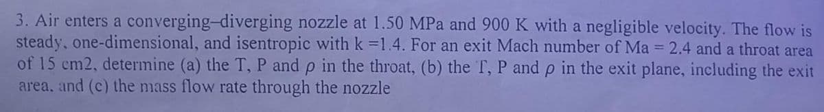 3. Air enters a converging-diverging nozzle at 1.50 MPa and 900 K with a negligible velocity. The flow is
steady, one-dimensional, and isentropic with k =1.4. For an exit Mach number of Ma = 2.4 and a throat area
of 15 cm2, determine (a) the T, P and p in the throat, (b) the T, P and p in the exit plane, including the exit
area, and (c) the mass flow rate through the nozzle