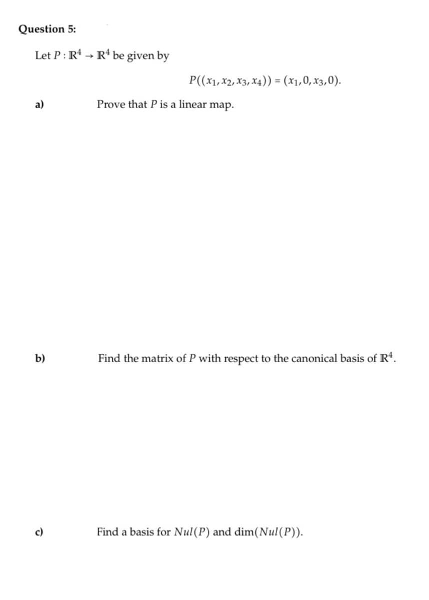 Question 5:
Let P: R4 R4 be given by
a)
b)
P((x1, x2, x3, x4)) = (x₁,0, x3,0).
Prove that P is a linear map.
Find the matrix of P with respect to the canonical basis of R4.
Find a basis for Nul(P) and dim(Nul(P)).