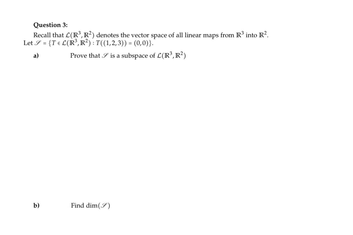 **Question 3:**

Recall that \(\mathcal{L}(\mathbb{R}^3, \mathbb{R}^2)\) denotes the vector space of all linear maps from \(\mathbb{R}^3\) into \(\mathbb{R}^2\).

Let \(\mathcal{S} = \{ T \in \mathcal{L}(\mathbb{R}^3, \mathbb{R}^2) : T((1,2,3)) = (0,0) \} \).

a) Prove that \(\mathcal{S}\) is a subspace of \(\mathcal{L}(\mathbb{R}^3, \mathbb{R}^2)\).

b) Find \(\dim(\mathcal{S})\).