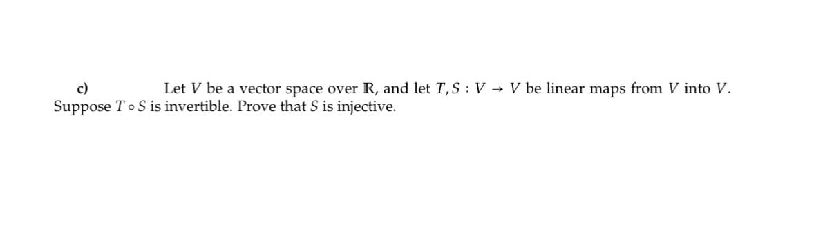 ### Linear Algebra Problem: Injectivity of \(S\) Given an Invertible Composition \(T \circ S\)

**Problem Statement:**

Let \( V \) be a vector space over \( \mathbb{R} \), and let \( T, S : V \rightarrow V \) be linear maps from \( V \) into \( V \). Suppose \( T \circ S \) is invertible. Prove that \( S \) is injective.

**Solution Outline:**
To prove that \( S \) is injective, we need to show that if \( S(v) = S(w) \) for some \( v, w \in V \), then \( v = w \).

1. **Given that \( T \circ S \) is invertible, there exists a linear map \( (T \circ S)^{-1} \) such that:** 
   \[
   (T \circ S) \circ (T \circ S)^{-1} = I_V
   \]
   where \( I_V \) is the identity map on \( V \).

2. **Assume \( S(v) = S(w) \).**

3. **Apply \( T \) to both sides of the equation:**
   \[
   T(S(v)) = T(S(w))
   \]
   This simplifies to:
   \[
   (T \circ S)(v) = (T \circ S)(w)
   \]

4. **Since \( T \circ S \) is invertible, apply \( (T \circ S)^{-1} \) to both sides:**
   \[
   (T \circ S)^{-1}((T \circ S)(v)) = (T \circ S)^{-1}((T \circ S)(w))
   \]
   Which simplifies to:
   \[
   v = w
   \]

Hence, \( v = w \) implies that \( S \) is injective, completing the proof.