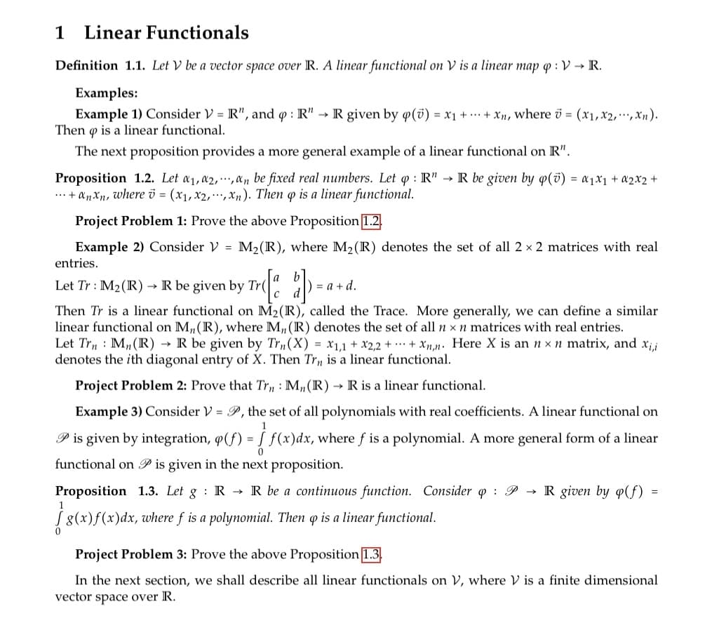 1 Linear Functionals
Definition 1.1. Let V be a vector space over R. A linear functional on V is a linear map q: V → R.
Examples:
Example 1) Consider V = R", and q: R" → R given by q (0) = x1 + + xn, where = (x1,x2,...,xn).
Then is a linear functional.
9
The next proposition provides a more general example of a linear functional on R".
Proposition 1.2. Let a₁, a2,,an be fixed real numbers. Let q: R" → R be given by p() = α₁x1 + x2x2 +
... + αnxn, where = (x₁,x2,...,xn). Then q is a linear functional.
Project Problem 1: Prove the above Proposition 1.2.
Example 2) Consider V = M₂ (R), where M₂ (R) denotes the set of all 2 × 2 matrices with real
entries.
Let Tr: M₂ (R) → R be given by Tr
) = a + d.
Then Tr is a linear functional on M2 (R), called the Trace. More generally, we can define a similar
linear functional on M,, (R), where M,, (R) denotes the set of all n x n matrices with real entries.
Let Trn Mn (R)→ R be given by Trn(X) = x1,1 + x2,2+ + xnn. Here X is an n x n matrix, and xi,i
denotes the ith diagonal entry of X. Then Trn is a linear functional.
Project Problem 2: Prove that Trn: M₂ (R) → R is a linear functional.
Example 3) Consider V = P, the set of all polynomials with real coefficients. A linear functional on
P is given by integration, (f) = f(x)dx, where ƒ is a polynomial. A more general form of a linear
functional on is given in the next proposition.
Proposition 1.3. Let g R → R be a continuous function. Consider q P → R given by q(f)
g(x)ƒ(x)dx, where ƒ is a polynomial. Then qp is a linear functional.
=
Project Problem 3: Prove the above Proposition 1.3.
In the next section, we shall describe all linear functionals on V, where V is a finite dimensional
vector space over R.