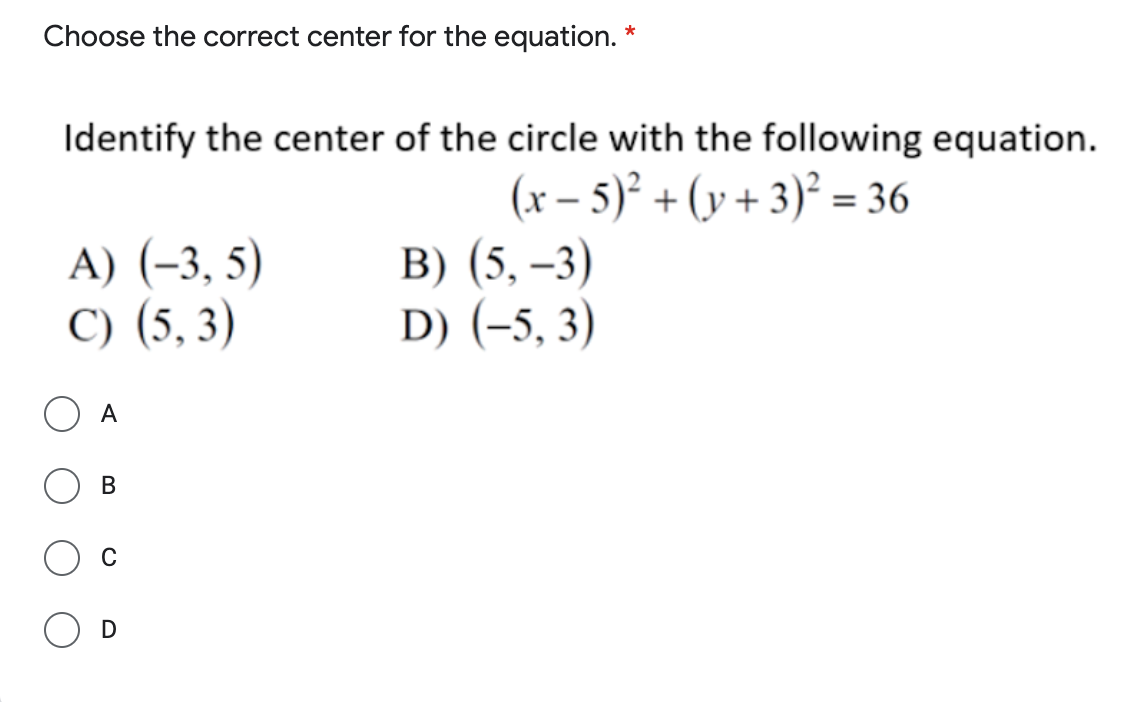 Choose the correct center for the equation. *
Identify the center of the circle with the following equation.
A) (-3, 5)
C) (5, 3)
(x – 5)² + (y + 3)° = 36
B) (5, –3)
D) (-5, 3)
А
В
C
