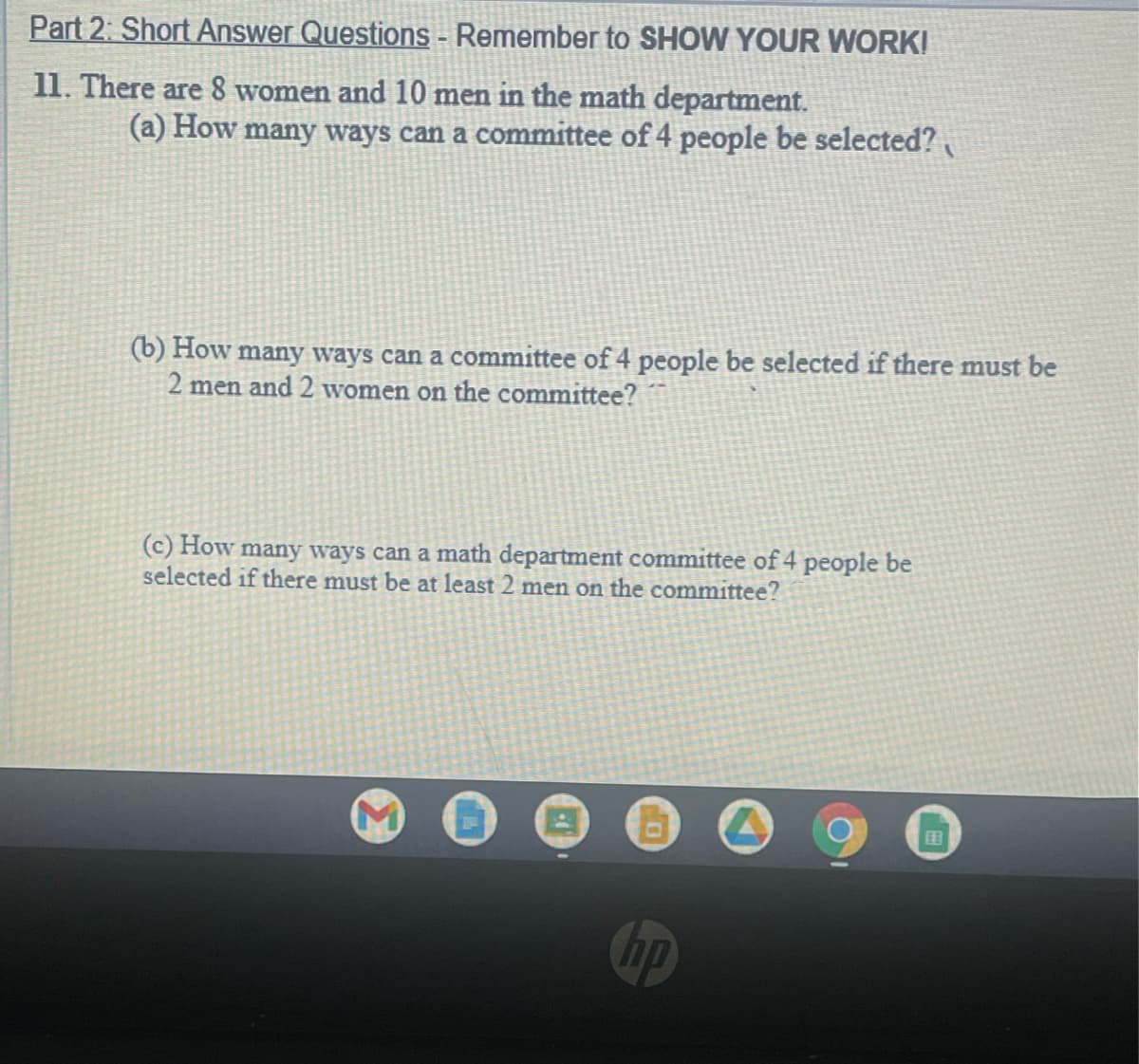 Part 2: Short Answer Questions - Remember to SHOW YOUR WORK!
11. There are 8 women and 10 men in the math department.
(a) How many ways can a committee of 4 people be selected?
(b) How many ways can a committee of 4 people be selected if there must be
2 men and 2 women on the committee?
(c) How many ways can a math department committee of 4 people be
selected if there must be at least 2 men on the committee?
