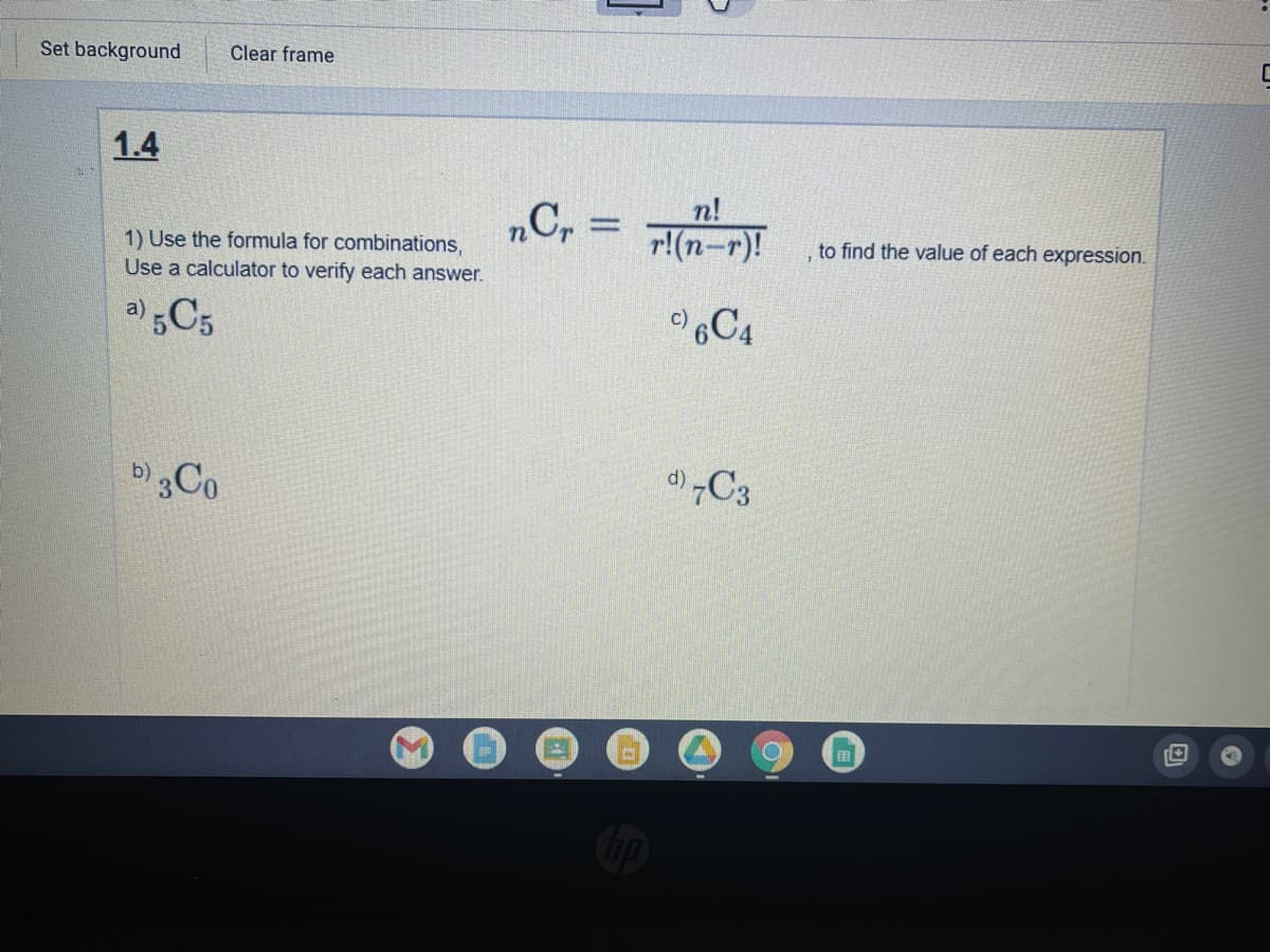 Set background
Clear frame
1.4
1) Use the formula for combinations,
Use a calculator to verify each answer.
„C, =
n!
r!(n-r)!
to find the value of each expression.
a)
C4
b)Co
国
