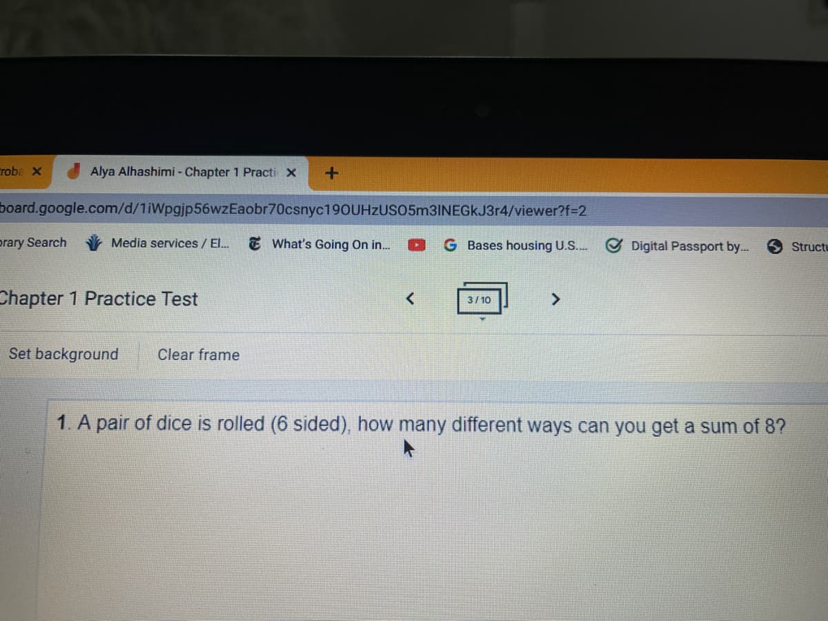 Froba x
Alya Alhashimi - Chapter 1 Practi x
board.google.com/d/1iWpgjp56wzEaobr70csnyc190UHzUSO5m3INEGkJ3r4/viewer?f=D2
prary Search
Media services / El.
E What's Going On in...
G Bases housing U.S..
Digital Passport by..
S Structu
Chapter 1 Practice Test
3/ 10
Set background
Clear frame
1. A pair of dice is rolled (6 sided), how many different ways can you get a sum of 8?
