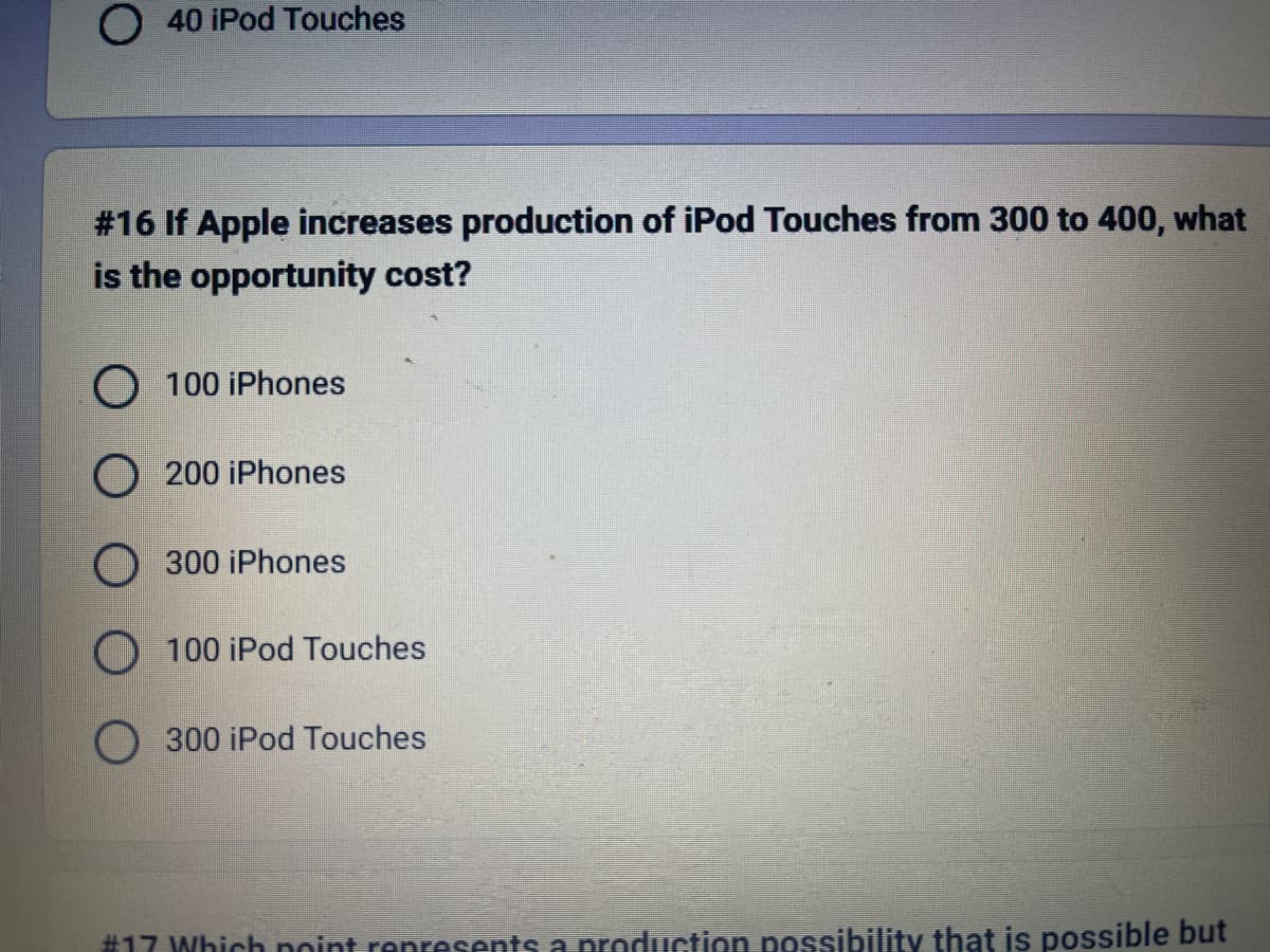 O 40 iPod Touches
#16 If Apple increases production of iPod Touches from 300 to 400, what
is the opportunity cost?
O 100 iPhones
200 iPhones
300 iPhones
100 iPod Touches
300 iPod Touches
#17 Which point represents a production possibility that is possible but