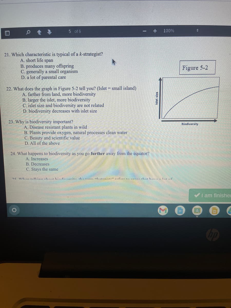 5 of 6
+
100%
21. Which characteristic is typical of a k-strategist?
A. short life span
B. produces many offspring
C. generally a small organism
D. a lot of parental care
Figure 5-2
22. What does the graph in Figure 5-2 tell you? (Islet = small island)
A. farther from land, more biodiversity
B. larger the islet, more biodiversity
C. islet size and biodiversity are not related
D. biodiversity decreases with islet size
23. Why is biodiversity important?
Biodiversity
A. Disease resistant plants in wild
B. Plants provide oxygen, natural processes clean water
C. Beauty and scientific value
D. All of the above
24. What happens to biodiversity as you go further away from the equator?
A. Increases
B. Decreases
C. Stays the same
25 whan tallin nhout hind:.. it +ha tarm shatenata aforn to n mans that havaa lotof
VI am finishe
Islet size
