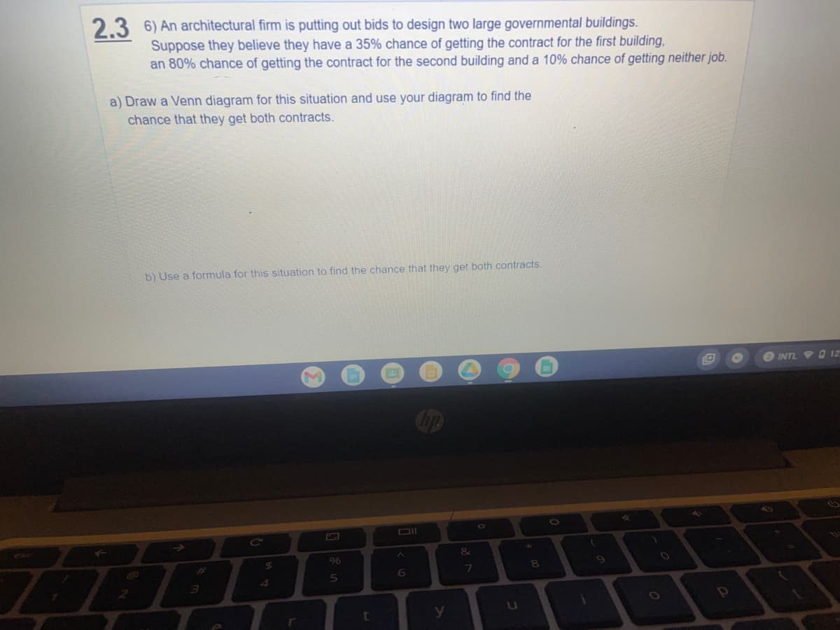 2.3 6) An architectural firm is putting out bids to design two large governmental buildings.
Suppose they believe they have a 35% chance of getting the contract for the first building,
an 80% chance of getting the contract for the second building and a 10% chance of getting neither job.
a) Draw a Venn diagram for this situation and use your diagram to find the
chance that they get both contracts.
b) Use a formula for this situation to find the chance that they get both contracts.
INTL O 12
O
DII
%24
%6
%23
