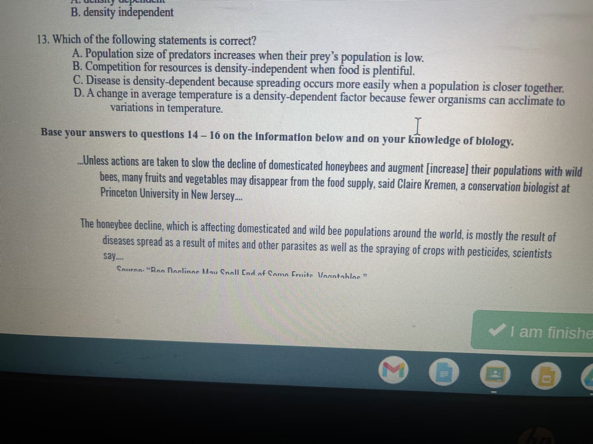 B. density independent
13. Which of the following statements is correct?
A. Population size of predators increases when their prey's population is low.
B. Competition for resources is density-independent when food is plentiful.
C. Disease is density-dependent because spreading occurs more easily when a population is closer together.
D. A change in average temperature is a density-dependent factor because fewer organisms can acclimate to
variations in temperature.
Base your answers to questlons 14 – 16 on the Information below and on your knowledge of blology.
Unless actions are taken to slow the decline of domesticated honeybees and augment [increase] their populations with wild
bees, many fruits and vegetables may disappear from the food supply, said Claire Kremen, a conservation biologist at
Princeton University in New Jersey.
The honeybee decline, which is affecting domesticated and wild bee populations around the world, is mostly the result of
diseases spread as a result of mites and other parasites as well as the spraying of crops with pesticides, scientists
say.
Sourno "Ron Doclinos Mau Cnoll End onf Somo Fruits Vogntabloe"
I am finishe
