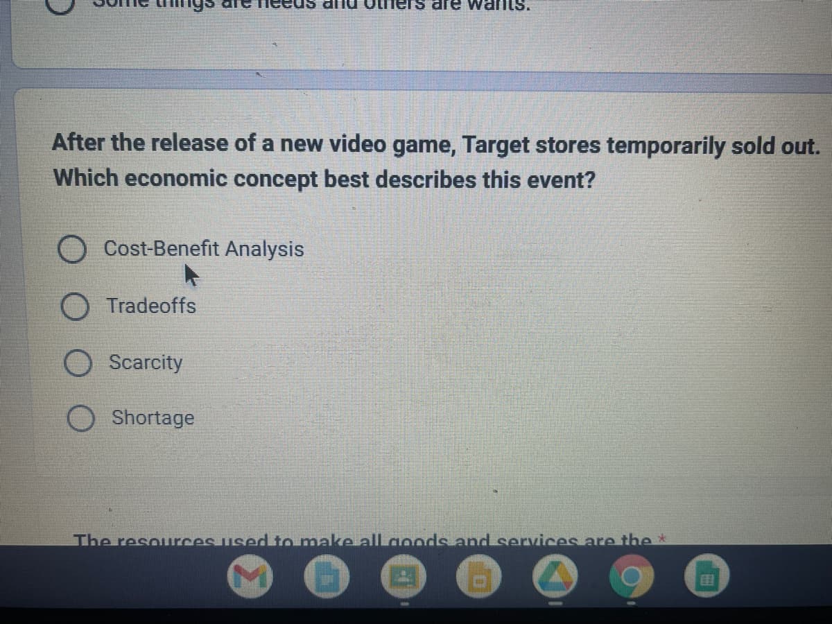 lys
After the release of a new video game, Target stores temporarily sold out.
Which economic concept best describes this event?
O Cost-Benefit Analysis
O Tradeoffs
Scarcity
are wants.
Shortage
The resources used to make all goods and services are the *