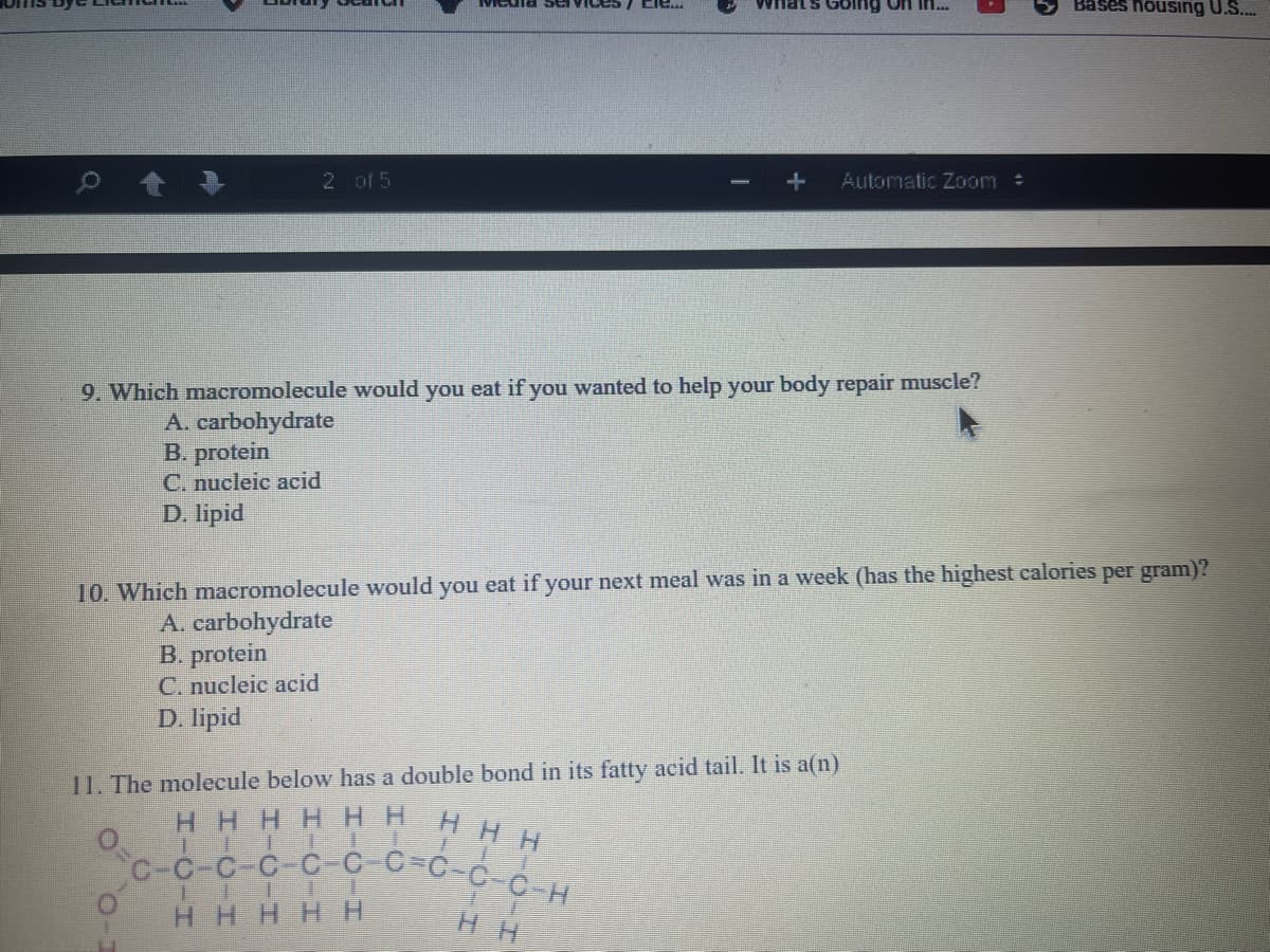 Bases housing U.S...
C-C-C-C-C C_C=C-C-C H
nats Golng on in.
2 of 5
Automatic Zoom :
9. Which macromolecule would you eat if you wanted to help your body repair muscle?
A. carbohydrate
B. protein
C. nucleic acid
D. lipid
10. Which macromolecule would you eat if your next meal was in a week (has the highest calories per gram)?
A. carbohydrate
B. protein
C. nucleic acid
D. lipid
11. The molecule below has a double bond in its fatty acid tail. It is a(n)
HHH
HHHH HH
IEI ET
HHHHH
