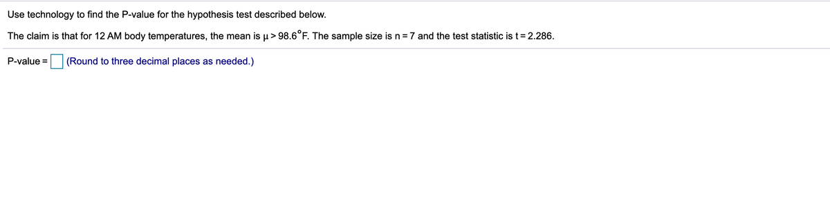 Use technology to find the P-value for the hypothesis test described below.
The claim is that for 12 AM body temperatures, the mean is µ> 98.6°F. The sample size is n=7 and the test statistic is t= 2.286.
P-value =
(Round to three decimal places as needed.)
