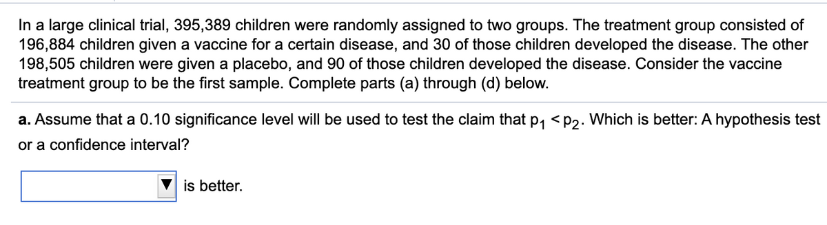 In a large clinical trial, 395,389 children were randomly assigned to two groups. The treatment group consisted of
196,884 children given a vaccine for a certain disease, and 30 of those children developed the disease. The other
198,505 children were given a placebo, and 90 of those children developed the disease. Consider the vaccine
treatment group to be the first sample. Complete parts (a) through (d) below.
a. Assume that a 0.10 significance level will be used to test the claim that p, <p2. Which is better: A hypothesis test
or a confidence interval?
is better.
