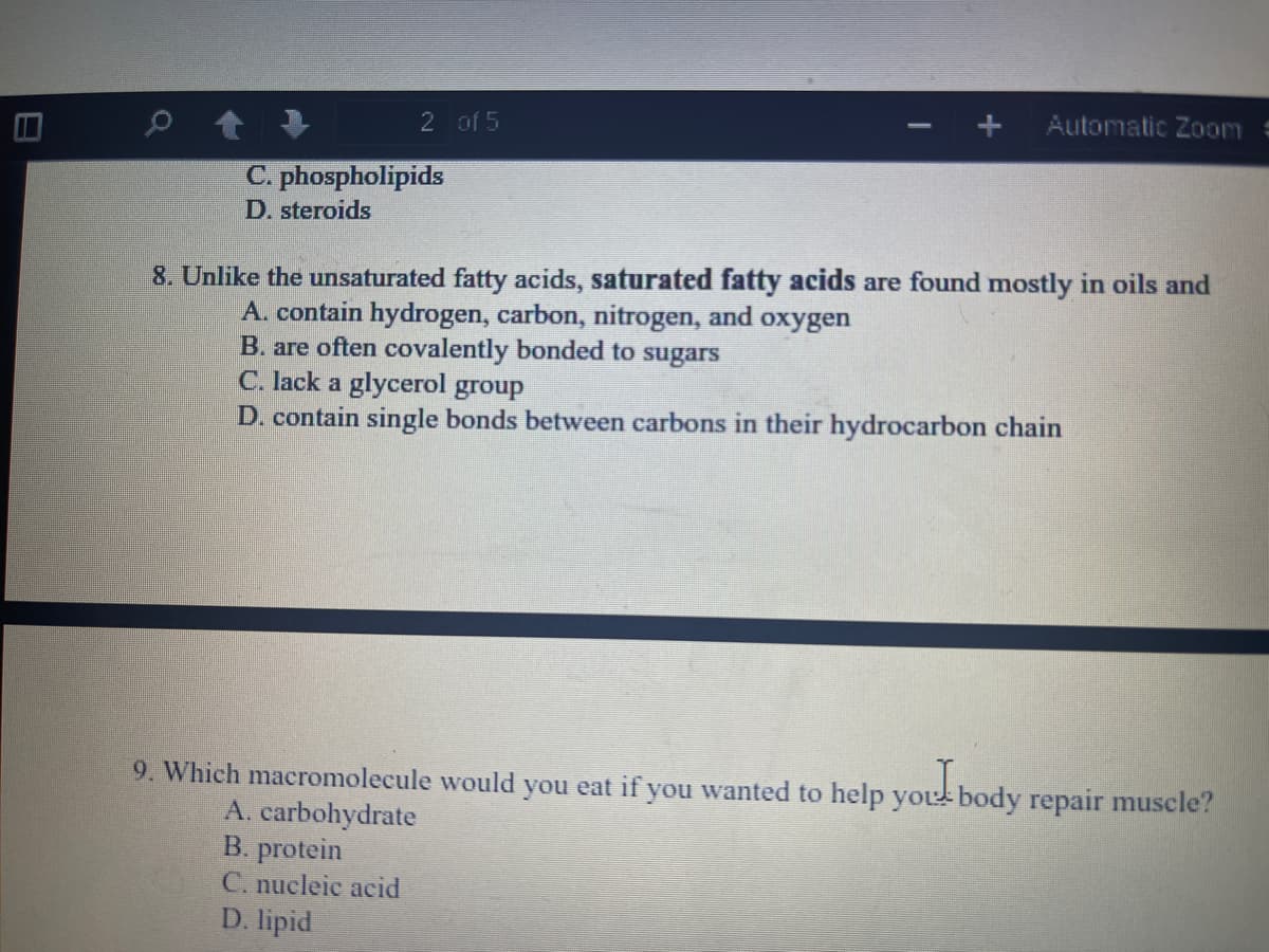 Automatic Zoom
2 of 5
C. phospholipids
D. steroids
8. Unlike the unsaturated fatty acids, saturated fatty acids are found mostly in oils and
A. contain hydrogen, carbon, nitrogen, and oxygen
B. are often covalently bonded to sugars
C. lack a glycerol group
D. contain single bonds between carbons in their hydrocarbon chain
9. Which macromolecule would you eat if you wanted to help youl body repair muscle?
A. carbohydrate
B. protein
C. nueleie acid
D. lipid
