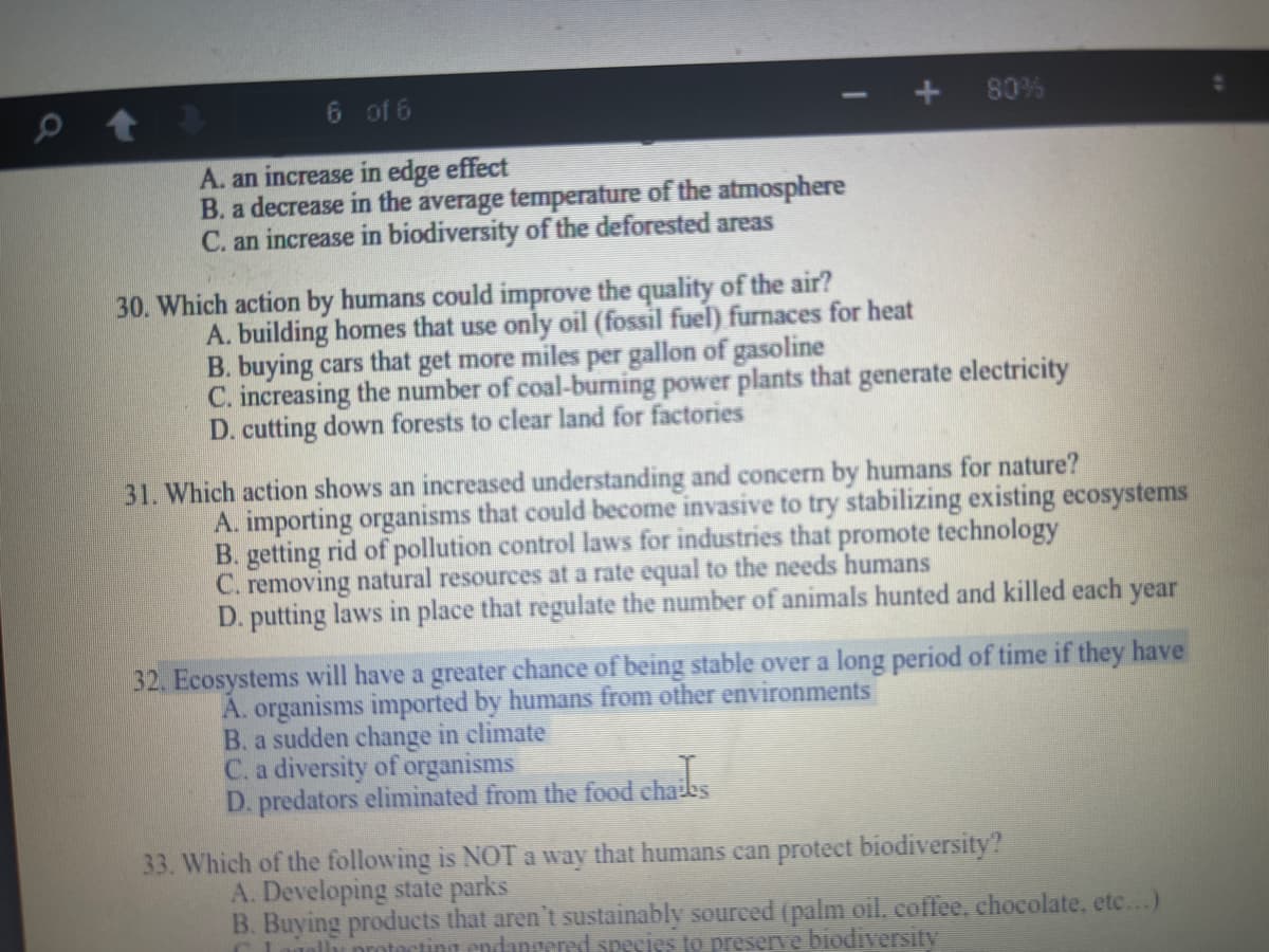 6 of 6
80%
A. an increase in edge effect
B. a decrease in the average temperature of the atmosphere
C. an increase in biodiversity of the deforested areas
30. Which action by humans could improve the quality of the air?
A. building homes that use only oil (fossil fuel) furnaces for heat
B. buying cars that get more miles per gallon of gasoline
C. increasing the number of coal-burming power plants that generate electricity
D. cutting down forests to clear land for factories
31. Which action shows an increased understanding and concern by humans for nature?
A. importing organisms that could become invasive to try stabilizing existing ecosystems
B. getting rid of pollution control laws for industries that promote technology
C. removing natural resources at a rate equal to the needs humans
D. putting laws in place that regulate the number of animals hunted and killed each year
32. Ecosystems will have a greater chance of being stable over a long period of time if they have
A. organisms imported by humans from other environments
B. a sudden change in elimate
C. a diversity of organisms
D. predators eliminated from the food chaibs
33. Which of the following is NOT a way that humans can protect biodiversity?
A. Developing state parks
B. Buying products that aren't sustainably soureed (palm oil, coffee, chocolate, etc..)
C Lamalu nrmtacting endangered species to preserve biodiversity
