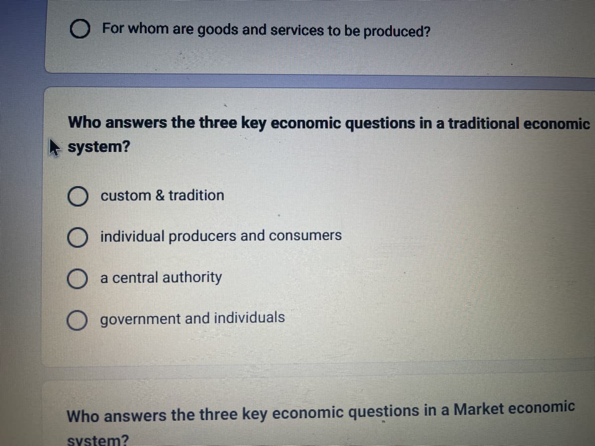 O For whom are goods and services to be produced?
Who answers the three key economic questions in a traditional economic
system?
O custom & tradition
O individual producers and consumers
O a central authority
O government and individuals
Who answers the three key economic questions in a Market economic
system?