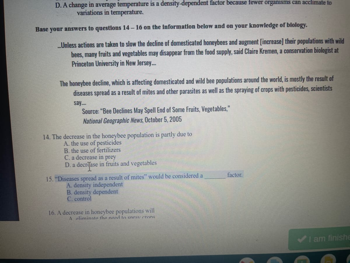 D.A change in average temperature is a density-dependent factor because fewer organisms can acclimate to
variations in temperature.
Base your answers to questlons 14-16 on the Information below and on your knowledge of blology.
Unless actions are taken to slow the decline of domesticated honeybees and augment [increase] their populations with wild
bees, many fruits and vegetables may disappear from the food supply, said Claire Kremen, a conservation biologist at
Princeton University in New Jersey...
The honeybee decline, which is affecting domesticated and wild bee populations around the world, is mostly the result of
diseases spread as a result of mites and other parasites as well as the spraying of crops with pesticides, scientists
say.
Source: "Bee Declines May Spell End of Some Fruits, Vegetables,"
National Geographic News, October 5, 2005
14. The decrease in the honeybee population is partly due to
A. the use of pesticides
B. the use of fertilizers
C. a decrease in prey
D. a decrase in fruits and vegetables
15. "Diseases spread as a result of mites" would be considered a
A. density independent
B. density dependent
C. control
factor.
16. A decrease in honeybee populations will
A pliminate the needd to snrav erons
I am finishe
