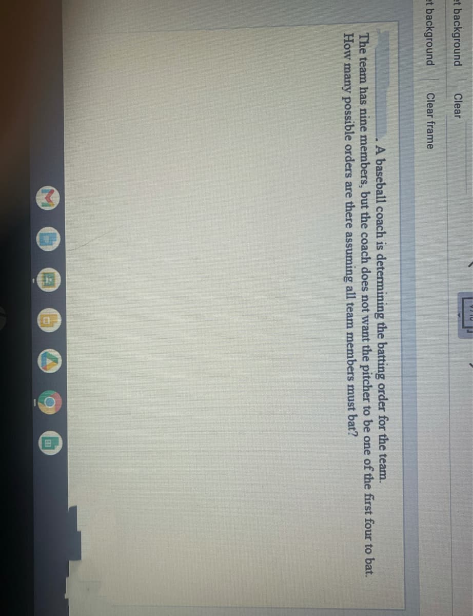 et background
Clear
et background
Clear frame
A baseball coach is determining the batting order for the team.
The team has nine members, but the coach does not want the pitcher to be one of the first four to bat.
How many possible orders are there assuming all team members must bat?
