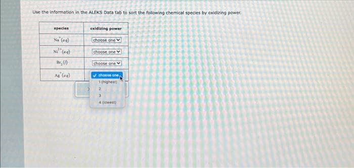 Use the information in the ALEKS Data tab to sort the following chemical species by oxidizing power.
species
No (09)
Ni (aq)
Br,(0)
Ag (aq)
oxidizing power
choose one
choose one
choose one
✔choose one
1 (highest)
3
4 (lowest)