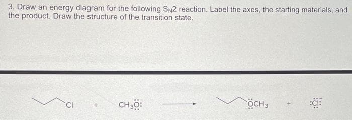 3. Draw an energy diagram for the following SN2 reaction. Label the axes, the starting materials, and
the product. Draw the structure of the transition state.
CI
+
CH 30:
ÖCH3
:CI: