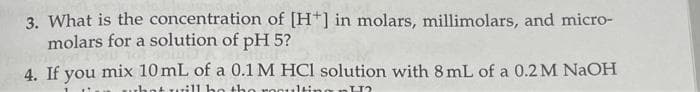 3. What is the
concentration of [H*] in molars, millimolars, and micro-
molars for a solution of pH 5?
4. If you mix 10 mL of a 0.1 M HCl solution with 8 mL of a 0.2 M NaOH
1
what will be the resulting H