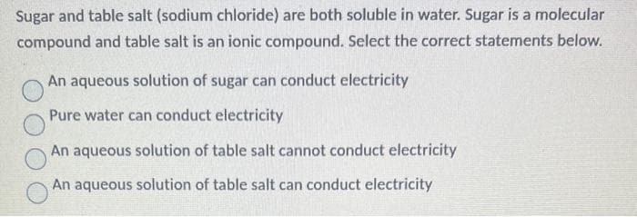 Sugar and table salt (sodium chloride) are both soluble in water. Sugar is a molecular
compound and table salt is an ionic compound. Select the correct statements below.
An aqueous solution of sugar can conduct electricity
Pure water can conduct electricity
An aqueous solution of table salt cannot conduct electricity
An aqueous solution of table salt can conduct electricity