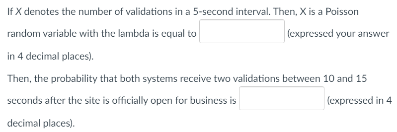 If X denotes the number of validations in a 5-second interval. Then, X is a Poisson
random variable with the lambda is equal to
(expressed your answer
in 4 decimal places).
Then, the probability that both systems receive two validations between 10 and 15
seconds after the site is officially open for business is
(expressed in 4
decimal places).
