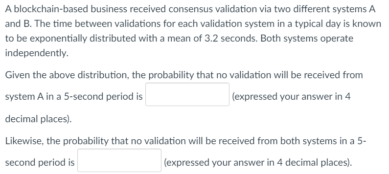 A blockchain-based business received consensus validation via two different systems A
and B. The time between validations for each validation system in a typical day is known
to be exponentially distributed with a mean of 3.2 seconds. Both systems operate
independently.
Given the above distribution, the probability that no validation will be received from
system A in a 5-second period is
(expressed your answer in 4
decimal places).
Likewise, the probability that no validation will be received from both systems in a 5-
second period is
(expressed your answer in 4 decimal places).
