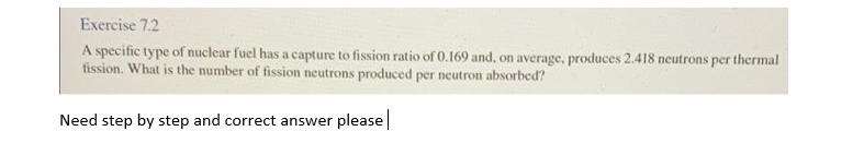 Exercise 7.2
A specific type of nuclear fuel has a capture to fission ratio of 0.169 and, on average, produces 2.418 neutrons per thermal
fission. What is the number of fission neutrons produced per neutron absorbed?
Need step by step and correct answer please|
