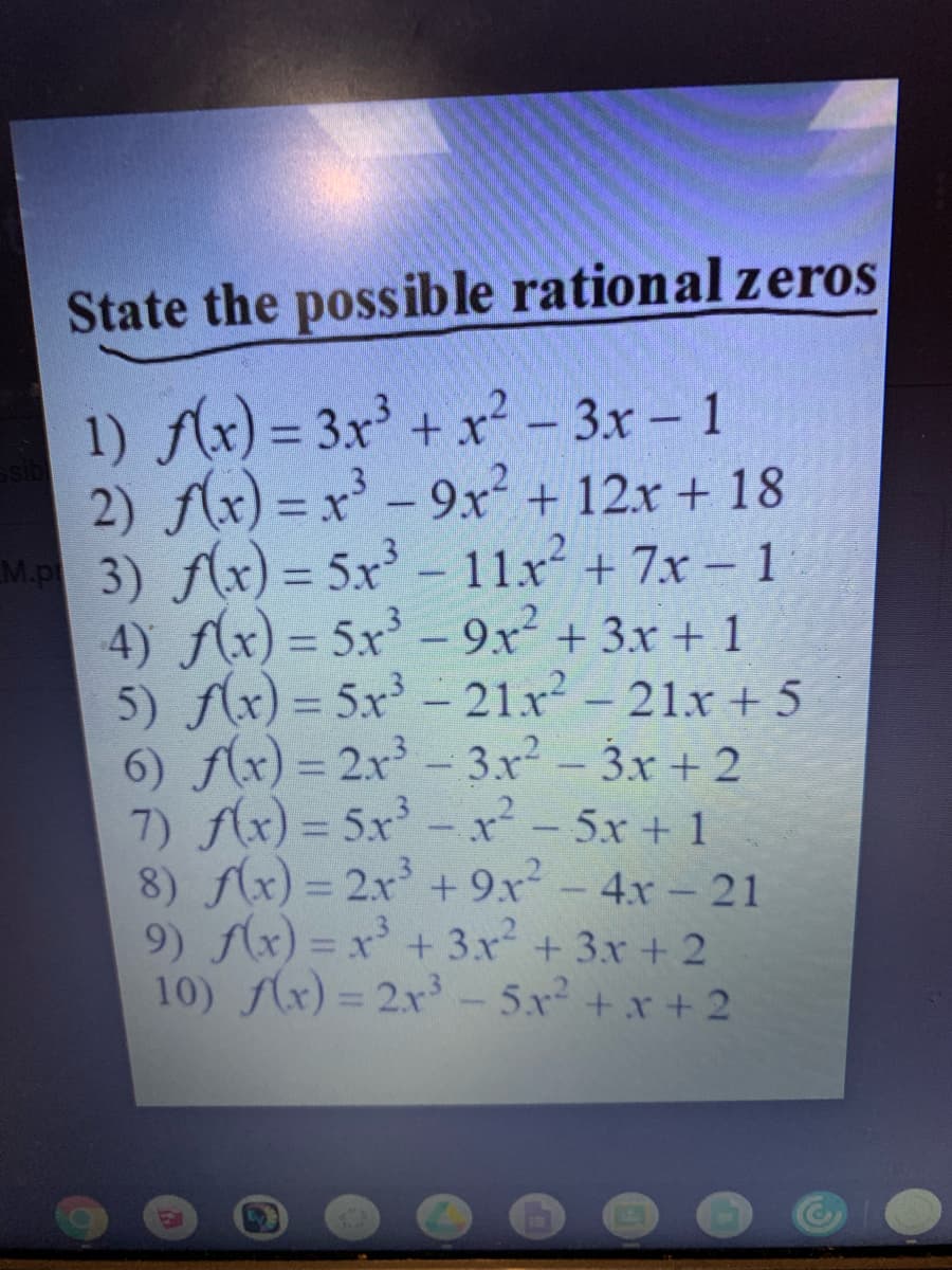 State the possible rational zeros
1) Ax) = 3x' + x² - 3x - 1
2) f(x) = x - 9x + 12x + 18
M.P 3) f(x) = 5x-11x+ 7x – 1
4) f(x) = 5x - 9x² + 3x + 1
5) (x) = 5x³ – 21x - 21x + 5
6) f(x) = 2x - 3x - 3x + 2
7) f(x) = 5x-x²- 5x+ 1
8) f(x) = 2x + 9x-4x- 21
9) x) = x' + 3x + 3x + 2
10) (x) = 2x- 5x +x + 2
%3D
%3D
%3D
%3D
EGO
