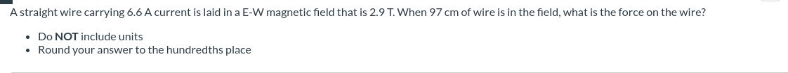 A straight wire carrying 6.6 A current is laid in a E-W magnetic field that is 2.9 T. When 97 cm of wire is in the field, what is the force on the wire?
• Do NOT include units
• Round your answer to the hundredths place
