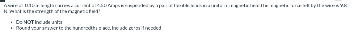 A wire of 0.10 m length carries a current of 4.50 Amps is suspended by a pair of flexible leads ina uniform magnetic field.The magnetic force felt by the wire is 9.8
N. What is the strength of the magnetic field?
• Do NOT include units
• Round your answer to the hundredths place, include zeros if needed
