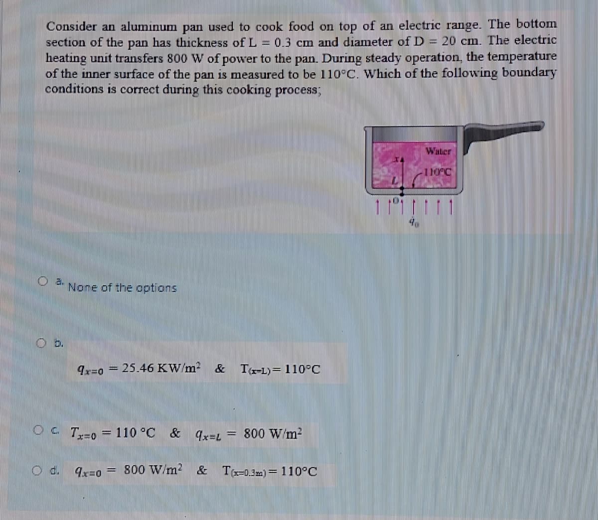 Consider an alumınum pan used to cook food on top of an electric range. The bottom
section of the pan has thickness of L = 0.3 cm and diameter of D = 20 cm. The electric
heating unit transfers 800 W of power to the pan. During steady operation. the temperature
of the inner surface of the pan is measured to be 110 C. Which of the following boundary
conditions is correct during this cooking process;
Waler
4.
a.
Nore of the options
D.
25.46 KW/m-
T-1)= 110 C
%3D
Oc T,-o
110 °C & 4x=L
800 W m-
%3D
d.
9=0 = 800 Wm?
To-03m)= 110°C
